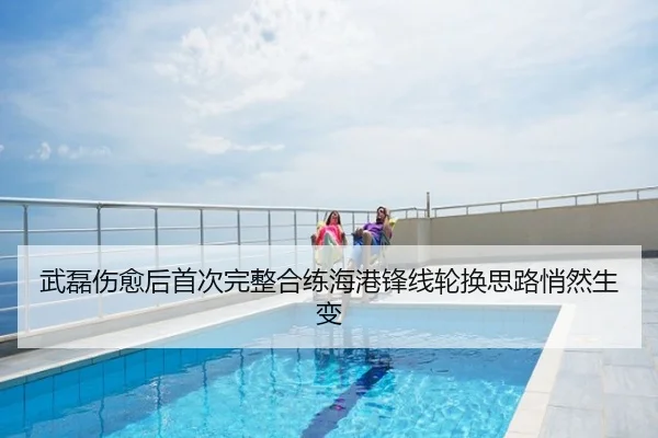 武磊伤愈后首次完整合练海港锋线轮换思路悄然生变
