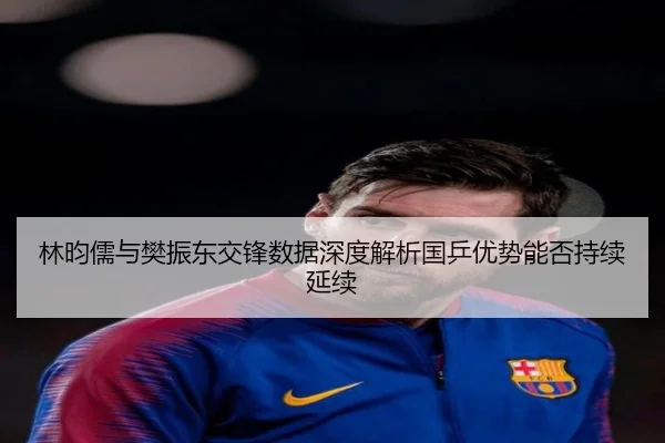 林昀儒与樊振东交锋数据深度解析国乒优势能否持续延续